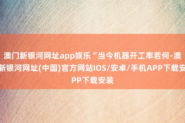 澳门新银河网址app娱乐“当今机器开工率若何-澳门新银河网址(中国)官方网站IOS/安卓/手机APP下载安装