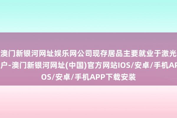 澳门新银河网址娱乐网公司现存居品主要就业于激光和光通信客户-澳门新银河网址(中国)官方网站IOS/安卓/手机APP下载安装