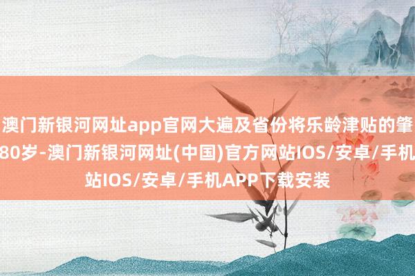 澳门新银河网址app官网大遍及省份将乐龄津贴的肇始年岁设定为80岁-澳门新银河网址(中国)官方网站IOS/安卓/手机APP下载安装