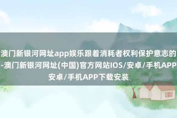 澳门新银河网址app娱乐跟着消耗者权利保护意志的抑遏提高-澳门新银河网址(中国)官方网站IOS/安卓/手机APP下载安装