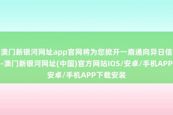 澳门新银河网址app官网将为您掀开一扇通向异日信息的窗户-澳门新银河网址(中国)官方网站IOS/安卓/手机APP下载安装