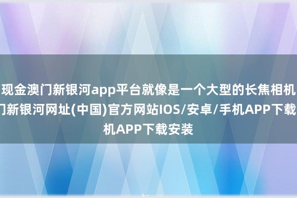 现金澳门新银河app平台就像是一个大型的长焦相机-澳门新银河网址(中国)官方网站IOS/安卓/手机APP下载安装