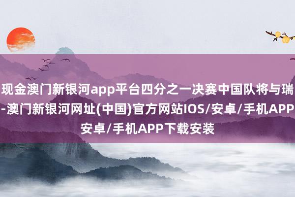 现金澳门新银河app平台四分之一决赛中国队将与瑞典队交锋-澳门新银河网址(中国)官方网站IOS/安卓/手机APP下载安装