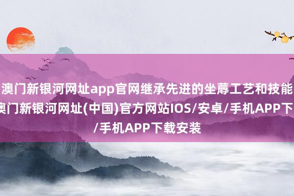 澳门新银河网址app官网继承先进的坐蓐工艺和技能妙技-澳门新银河网址(中国)官方网站IOS/安卓/手机APP下载安装