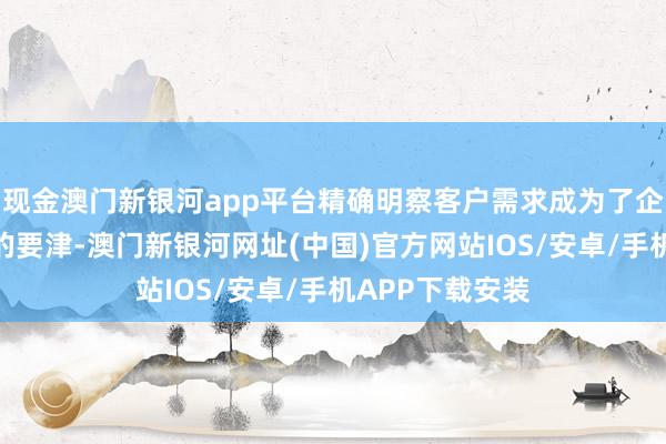 现金澳门新银河app平台精确明察客户需求成为了企业糊口与发展的要津-澳门新银河网址(中国)官方网站IOS/安卓/手机APP下载安装