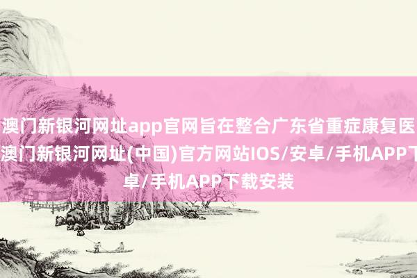 澳门新银河网址app官网旨在整合广东省重症康复医疗资源-澳门新银河网址(中国)官方网站IOS/安卓/手机APP下载安装