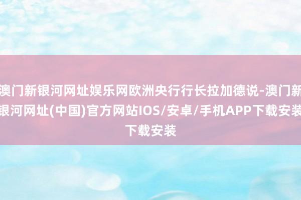 澳门新银河网址娱乐网欧洲央行行长拉加德说-澳门新银河网址(中国)官方网站IOS/安卓/手机APP下载安装