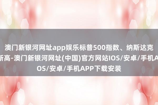 澳门新银河网址app娱乐标普500指数、纳斯达克指数创历史新高-澳门新银河网址(中国)官方网站IOS/安卓/手机APP下载安装