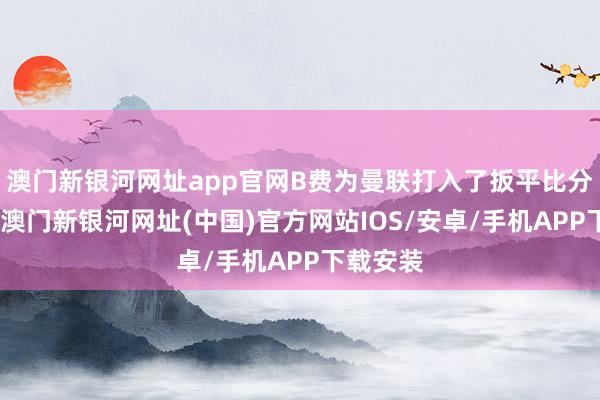 澳门新银河网址app官网B费为曼联打入了扳平比分的一球-澳门新银河网址(中国)官方网站IOS/安卓/手机APP下载安装