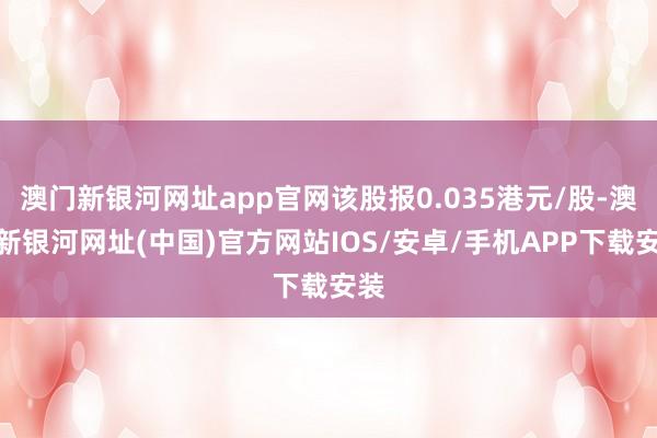 澳门新银河网址app官网该股报0.035港元/股-澳门新银河网址(中国)官方网站IOS/安卓/手机APP下载安装