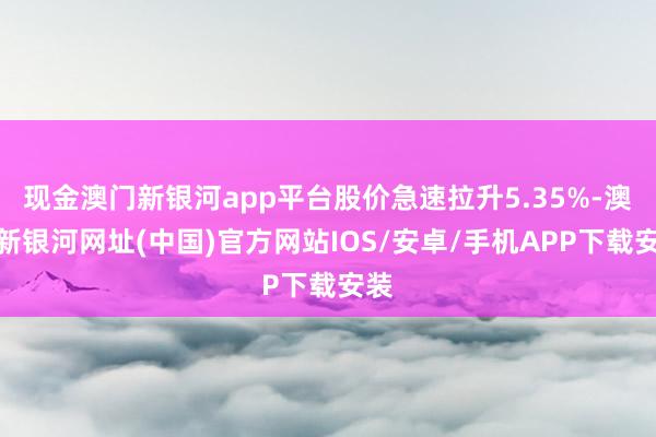 现金澳门新银河app平台股价急速拉升5.35%-澳门新银河网址(中国)官方网站IOS/安卓/手机APP下载安装