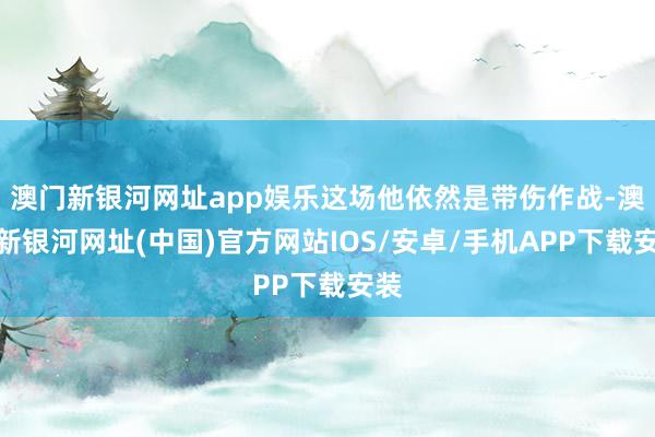 澳门新银河网址app娱乐这场他依然是带伤作战-澳门新银河网址(中国)官方网站IOS/安卓/手机APP下载安装