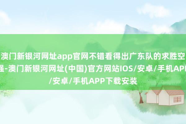 澳门新银河网址app官网不错看得出广东队的求胜空想十分之强-澳门新银河网址(中国)官方网站IOS/安卓/手机APP下载安装