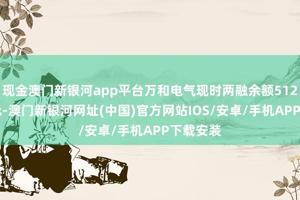 现金澳门新银河app平台万和电气现时两融余额5127.65万元-澳门新银河网址(中国)官方网站IOS/安卓/手机APP下载安装