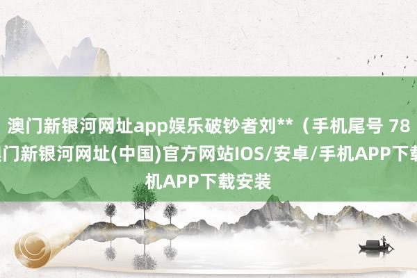 澳门新银河网址app娱乐破钞者刘**（手机尾号 7805-澳门新银河网址(中国)官方网站IOS/安卓/手机APP下载安装