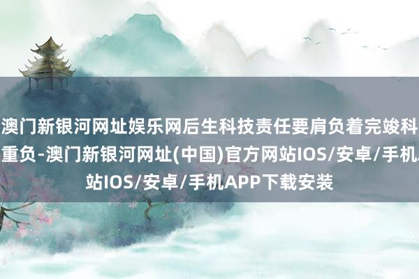 澳门新银河网址娱乐网后生科技责任要肩负着完竣科技自立自立的重负-澳门新银河网址(中国)官方网站IOS/安卓/手机APP下载安装