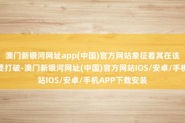 澳门新银河网址app(中国)官方网站象征着其在该限制取得了紧要打破-澳门新银河网址(中国)官方网站IOS/安卓/手机APP下载安装