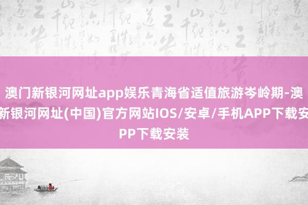 澳门新银河网址app娱乐青海省适值旅游岑岭期-澳门新银河网址(中国)官方网站IOS/安卓/手机APP下载安装