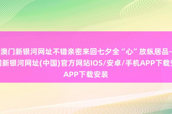 澳门新银河网址不错亲密来回七夕全“心”放纵居品-澳门新银河网址(中国)官方网站IOS/安卓/手机APP下载安装