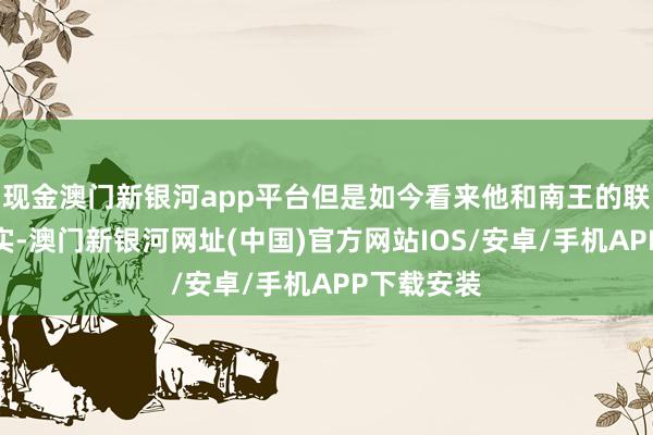 现金澳门新银河app平台但是如今看来他和南王的联系好是事实-澳门新银河网址(中国)官方网站IOS/安卓/手机APP下载安装