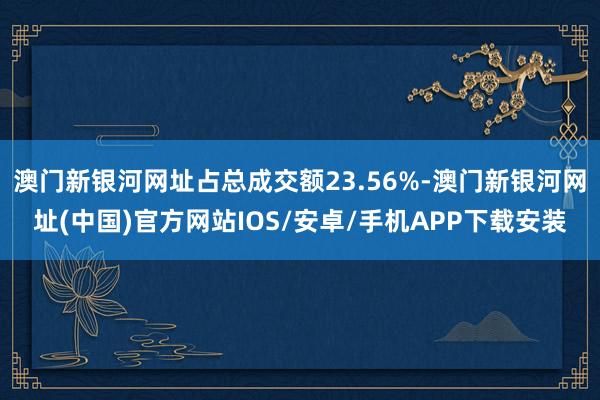 澳门新银河网址占总成交额23.56%-澳门新银河网址(中国)官方网站IOS/安卓/手机APP下载安装