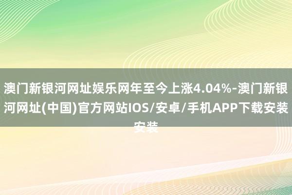 澳门新银河网址娱乐网年至今上涨4.04%-澳门新银河网址(中国)官方网站IOS/安卓/手机APP下载安装