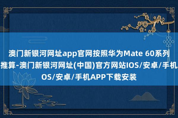 澳门新银河网址app官网按照华为Mate 60系列的发布技术来推算-澳门新银河网址(中国)官方网站IOS/安卓/手机APP下载安装