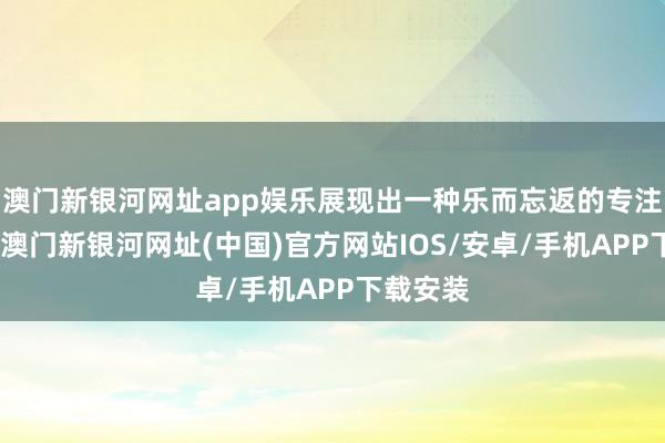 澳门新银河网址app娱乐展现出一种乐而忘返的专注与进入-澳门新银河网址(中国)官方网站IOS/安卓/手机APP下载安装