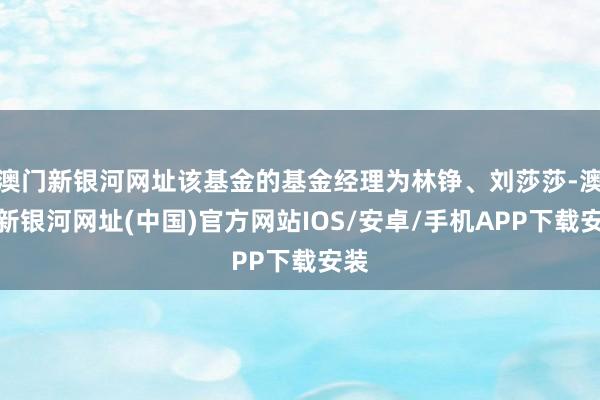 澳门新银河网址该基金的基金经理为林铮、刘莎莎-澳门新银河网址(中国)官方网站IOS/安卓/手机APP下载安装