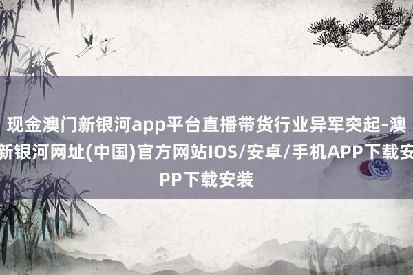 现金澳门新银河app平台直播带货行业异军突起-澳门新银河网址(中国)官方网站IOS/安卓/手机APP下载安装