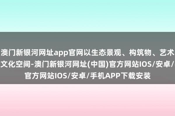 澳门新银河网址app官网以生态景观、构筑物、艺术装置和形式多元的文化空间-澳门新银河网址(中国)官方网站IOS/安卓/手机APP下载安装