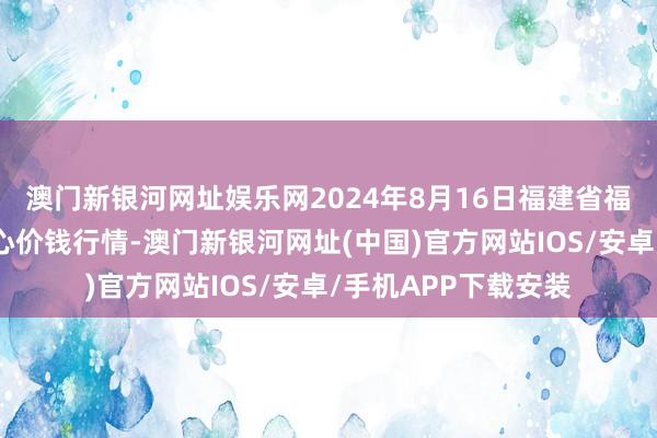 澳门新银河网址娱乐网2024年8月16日福建省福鼎市商贸业干事中心价钱行情-澳门新银河网址(中国)官方网站IOS/安卓/手机APP下载安装