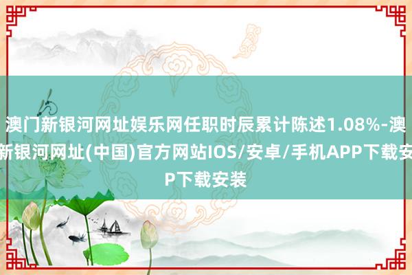 澳门新银河网址娱乐网任职时辰累计陈述1.08%-澳门新银河网址(中国)官方网站IOS/安卓/手机APP下载安装