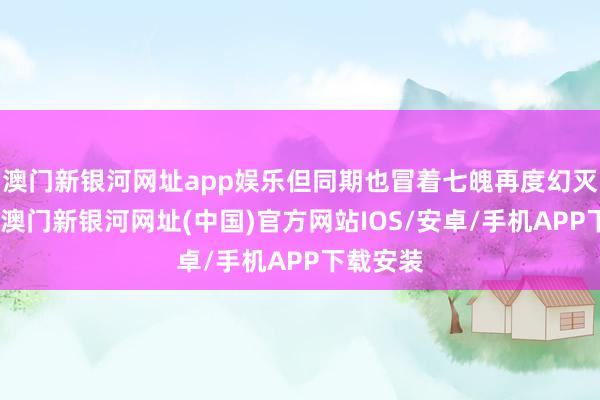 澳门新银河网址app娱乐但同期也冒着七魄再度幻灭的风险-澳门新银河网址(中国)官方网站IOS/安卓/手机APP下载安装