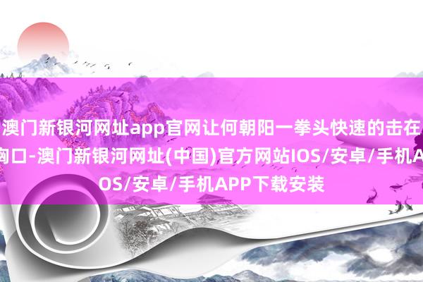 澳门新银河网址app官网让何朝阳一拳头快速的击在了番邦佬的胸口-澳门新银河网址(中国)官方网站IOS/安卓/手机APP下载安装