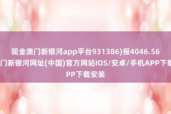 现金澳门新银河app平台931386)报4046.56点-澳门新银河网址(中国)官方网站IOS/安卓/手机APP下载安装