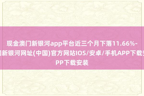 现金澳门新银河app平台近三个月下落11.66%-澳门新银河网址(中国)官方网站IOS/安卓/手机APP下载安装