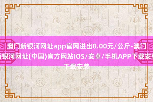 澳门新银河网址app官网进出0.00元/公斤-澳门新银河网址(中国)官方网站IOS/安卓/手机APP下载安装