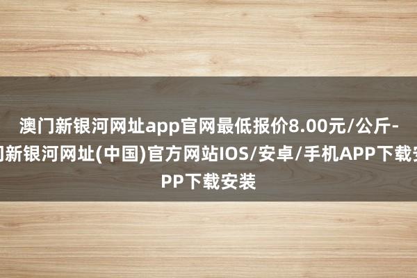 澳门新银河网址app官网最低报价8.00元/公斤-澳门新银河网址(中国)官方网站IOS/安卓/手机APP下载安装