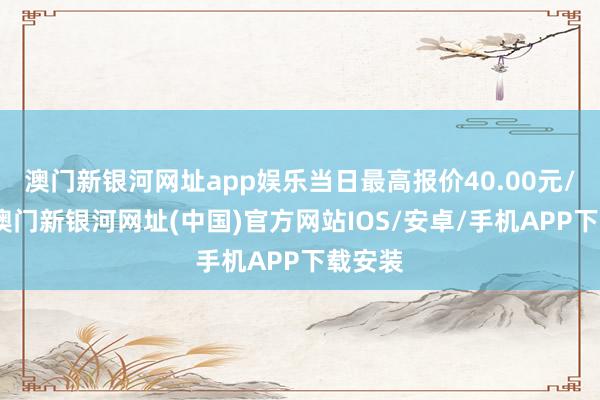 澳门新银河网址app娱乐当日最高报价40.00元/公斤-澳门新银河网址(中国)官方网站IOS/安卓/手机APP下载安装