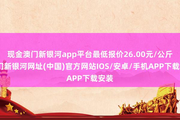 现金澳门新银河app平台最低报价26.00元/公斤-澳门新银河网址(中国)官方网站IOS/安卓/手机APP下载安装