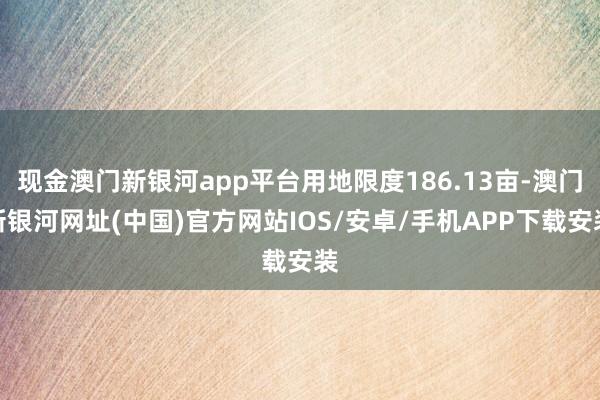 现金澳门新银河app平台用地限度186.13亩-澳门新银河网址(中国)官方网站IOS/安卓/手机APP下载安装