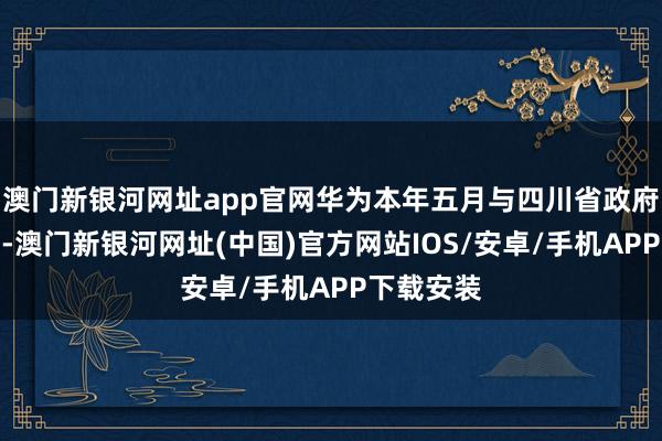 澳门新银河网址app官网华为本年五月与四川省政府高层会晤-澳门新银河网址(中国)官方网站IOS/安卓/手机APP下载安装