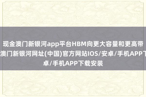 现金澳门新银河app平台HBM向更大容量和更高带宽迭代-澳门新银河网址(中国)官方网站IOS/安卓/手机APP下载安装