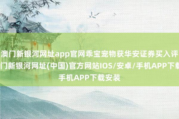 澳门新银河网址app官网乖宝宠物获华安证券买入评级-澳门新银河网址(中国)官方网站IOS/安卓/手机APP下载安装