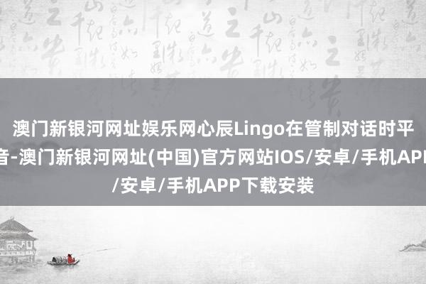 澳门新银河网址娱乐网心辰Lingo在管制对话时平直相识语音-澳门新银河网址(中国)官方网站IOS/安卓/手机APP下载安装