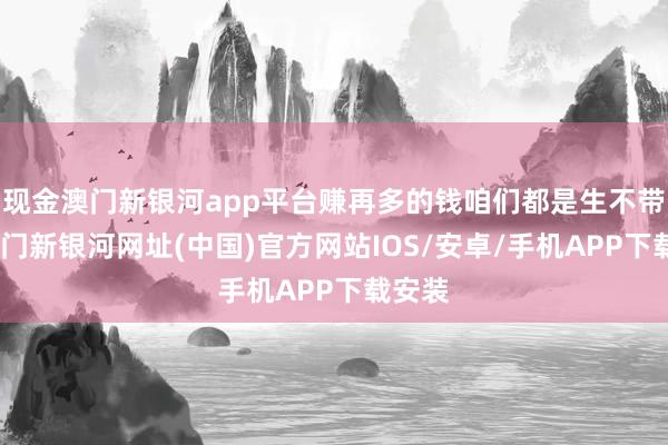 现金澳门新银河app平台赚再多的钱咱们都是生不带来-澳门新银河网址(中国)官方网站IOS/安卓/手机APP下载安装