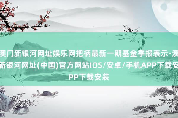 澳门新银河网址娱乐网把柄最新一期基金季报表示-澳门新银河网址(中国)官方网站IOS/安卓/手机APP下载安装