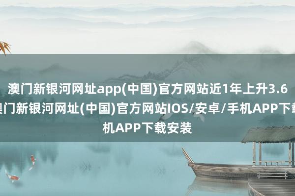 澳门新银河网址app(中国)官方网站近1年上升3.62%-澳门新银河网址(中国)官方网站IOS/安卓/手机APP下载安装