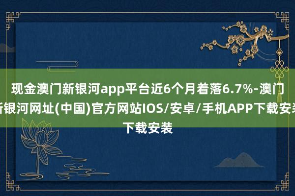 现金澳门新银河app平台近6个月着落6.7%-澳门新银河网址(中国)官方网站IOS/安卓/手机APP下载安装